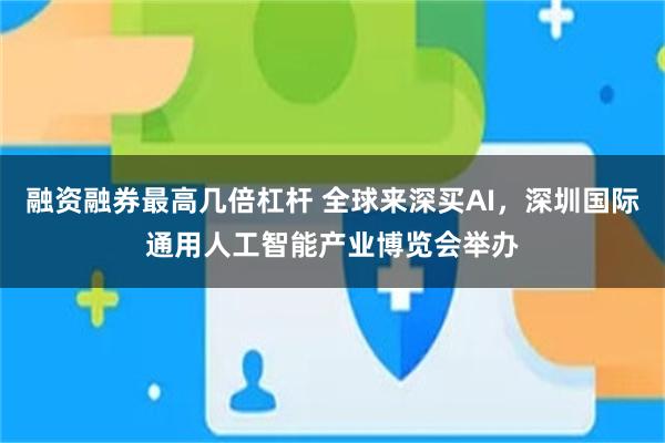 融资融券最高几倍杠杆 全球来深买AI，深圳国际通用人工智能产业博览会举办